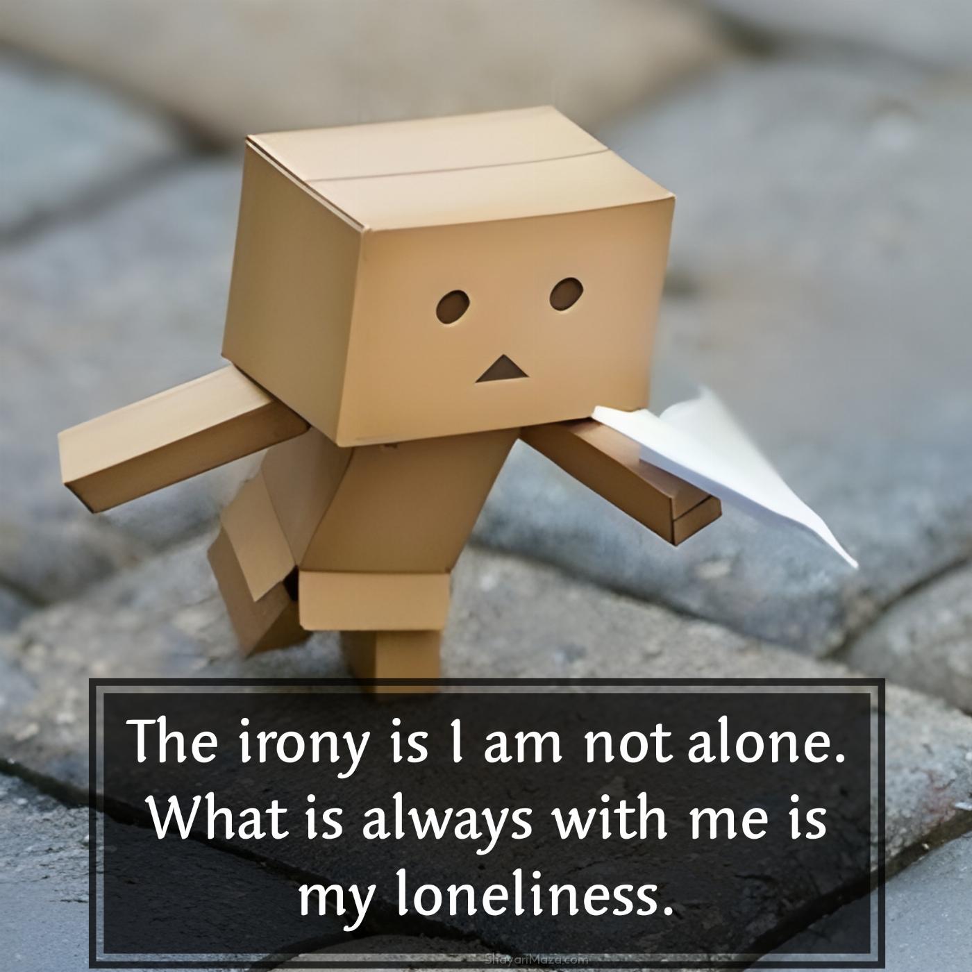The irony is I am not alone What is always with me