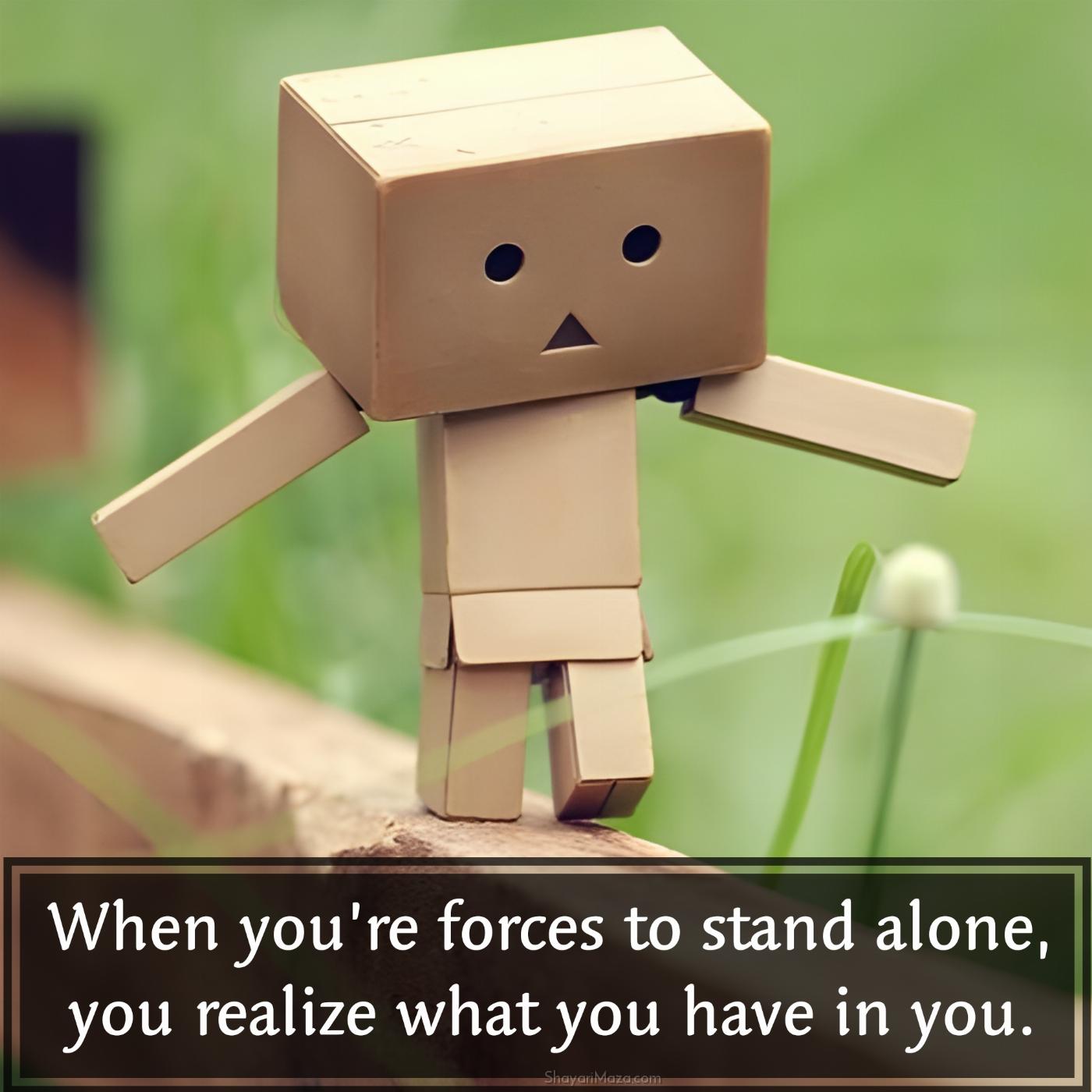 When youre forces to stand alone you realize