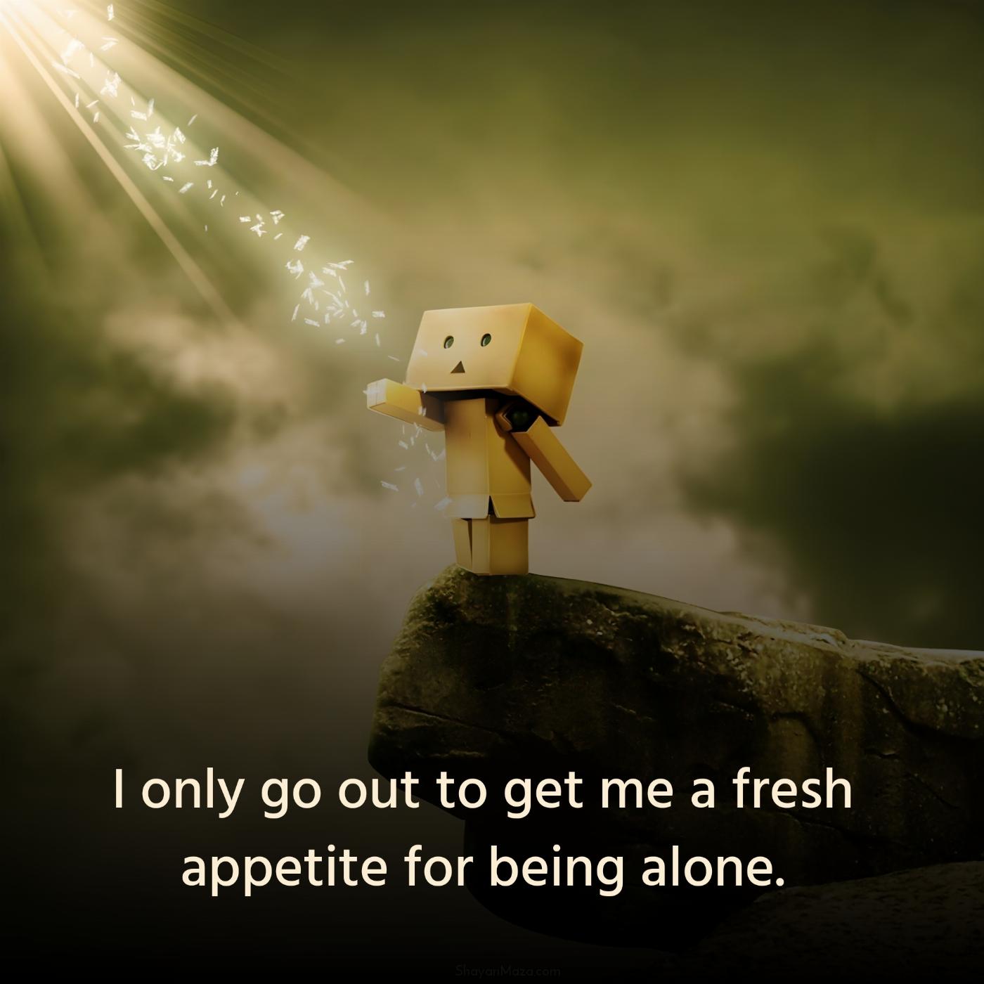 I only go out to get me a fresh appetite for being alone