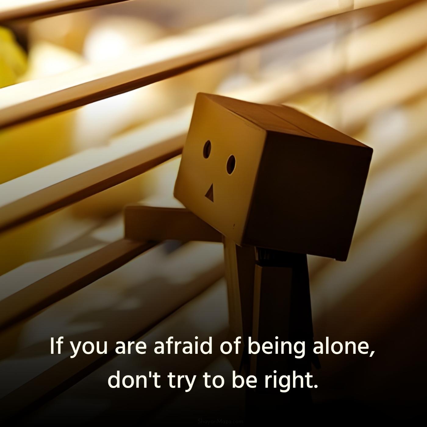 If you are afraid of being alone don't try to be right
