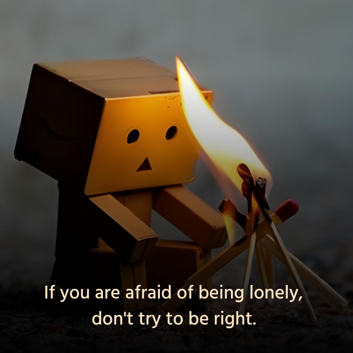 If you are afraid of being lonely don't try to be right