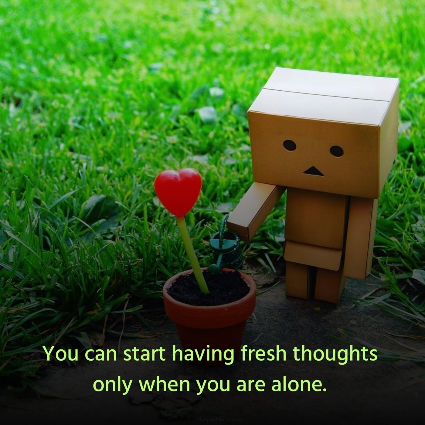 You can start having fresh thoughts only when you are alone