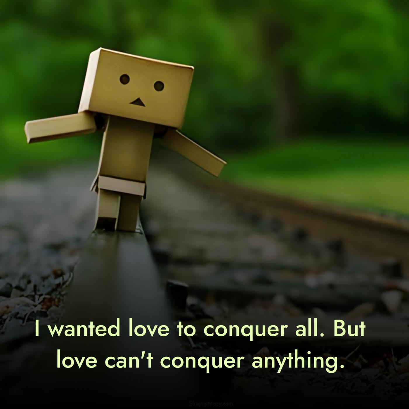 I wanted love to conquer all But love can't conquer anything