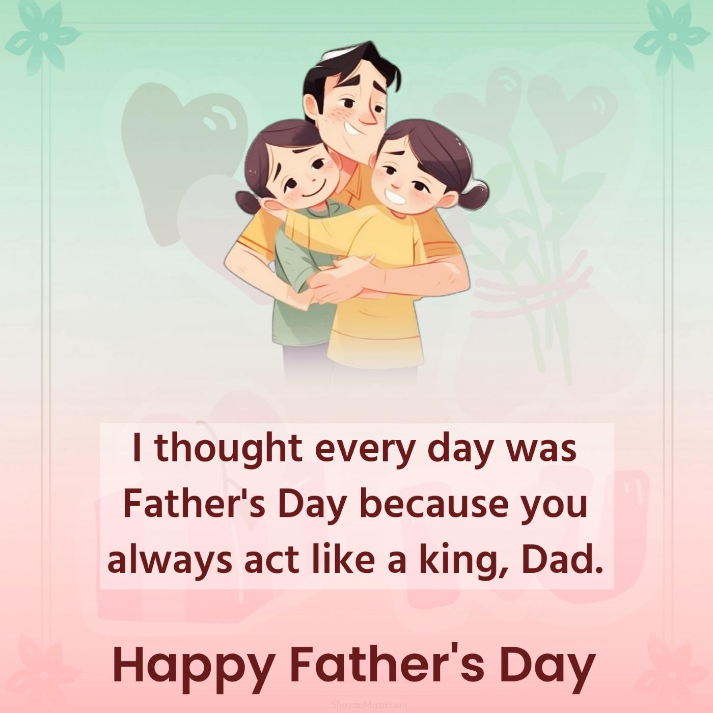 I thought every day was Father's Day because you always act