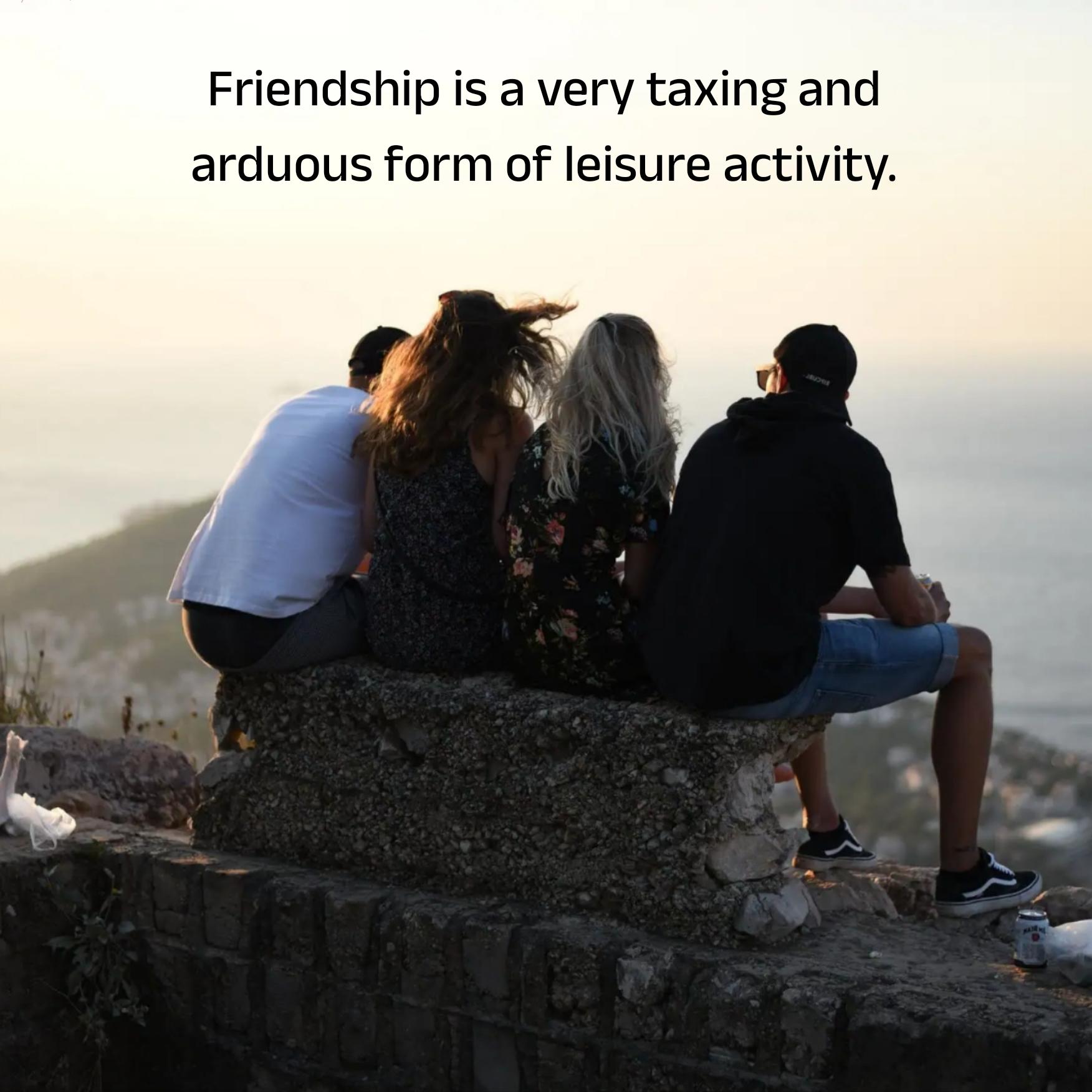 Friendship is a very taxing and arduous form of leisure activity
