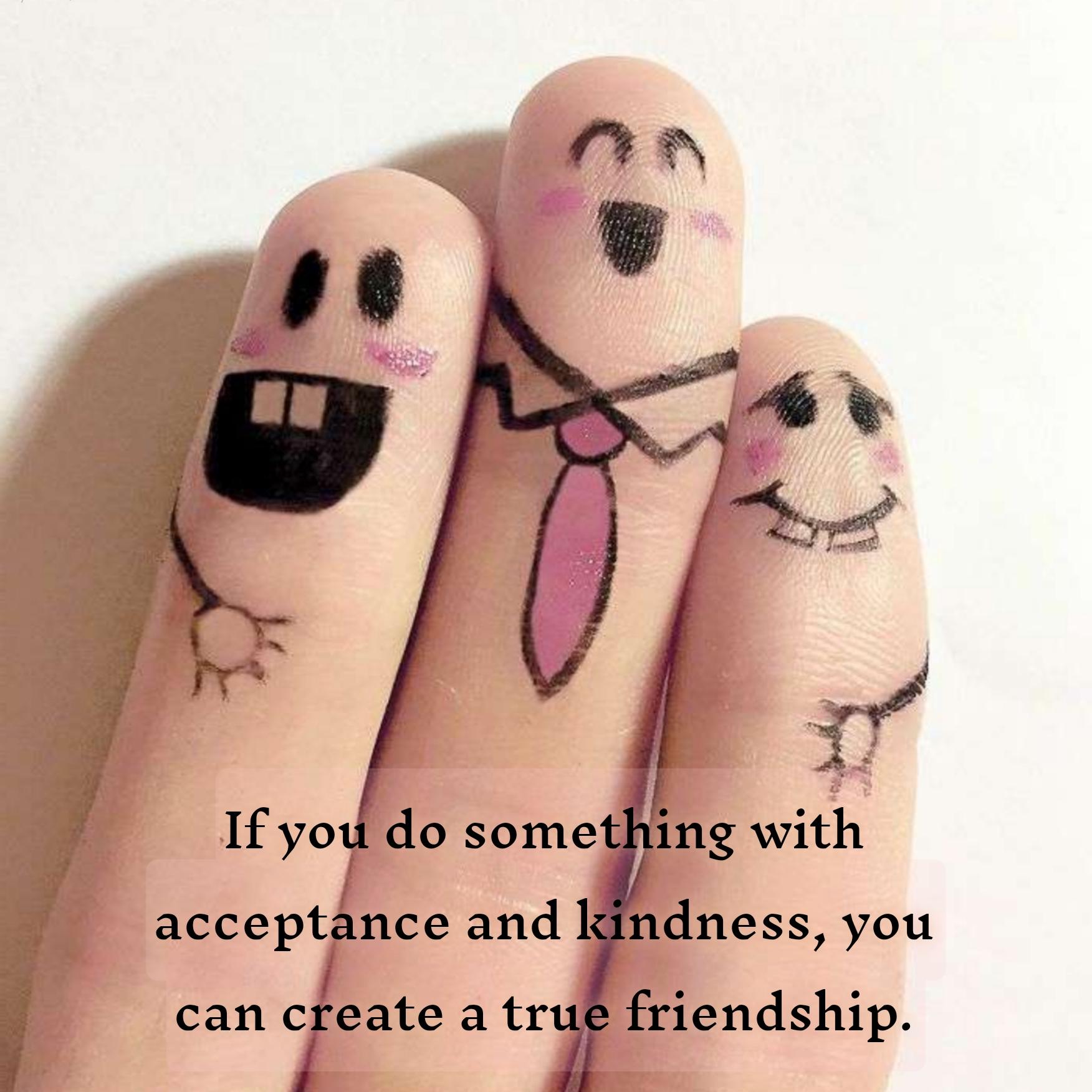 If you do something with acceptance and kindness you can create a true friendship