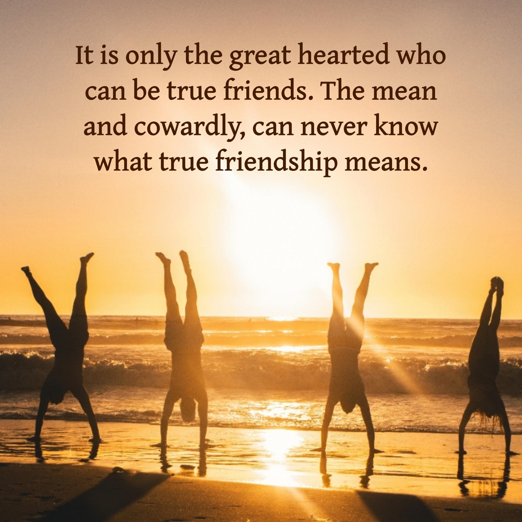 It is only the great hearted who can be true friends