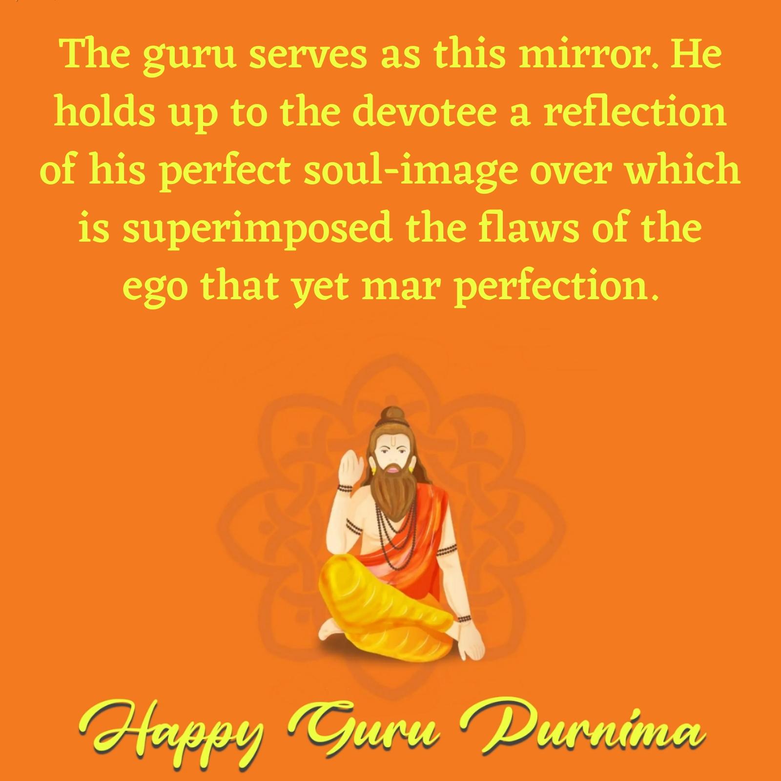 The guru serves as this mirror He holds up to the devotee a reflection