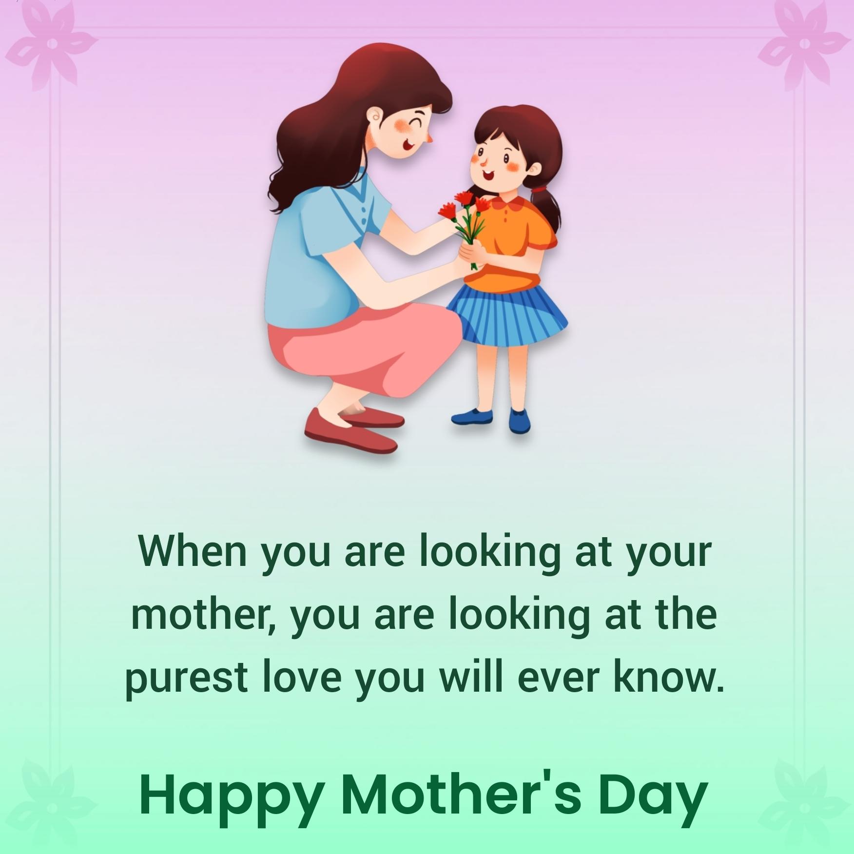 When you are looking at your mother you are looking at the purest love