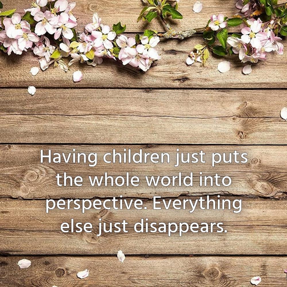 Having children just puts the whole world into perspective Everything else just disappears