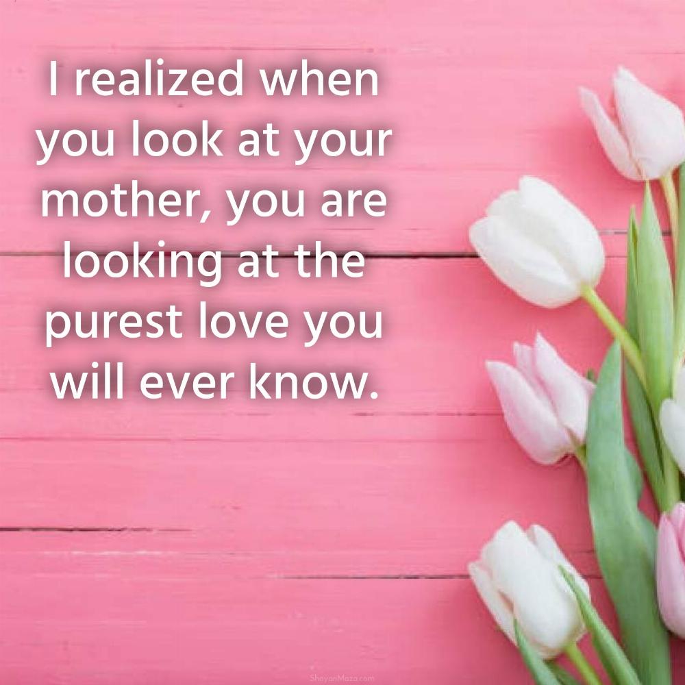 I realized when you look at your mother you are looking at the purest love you will ever know