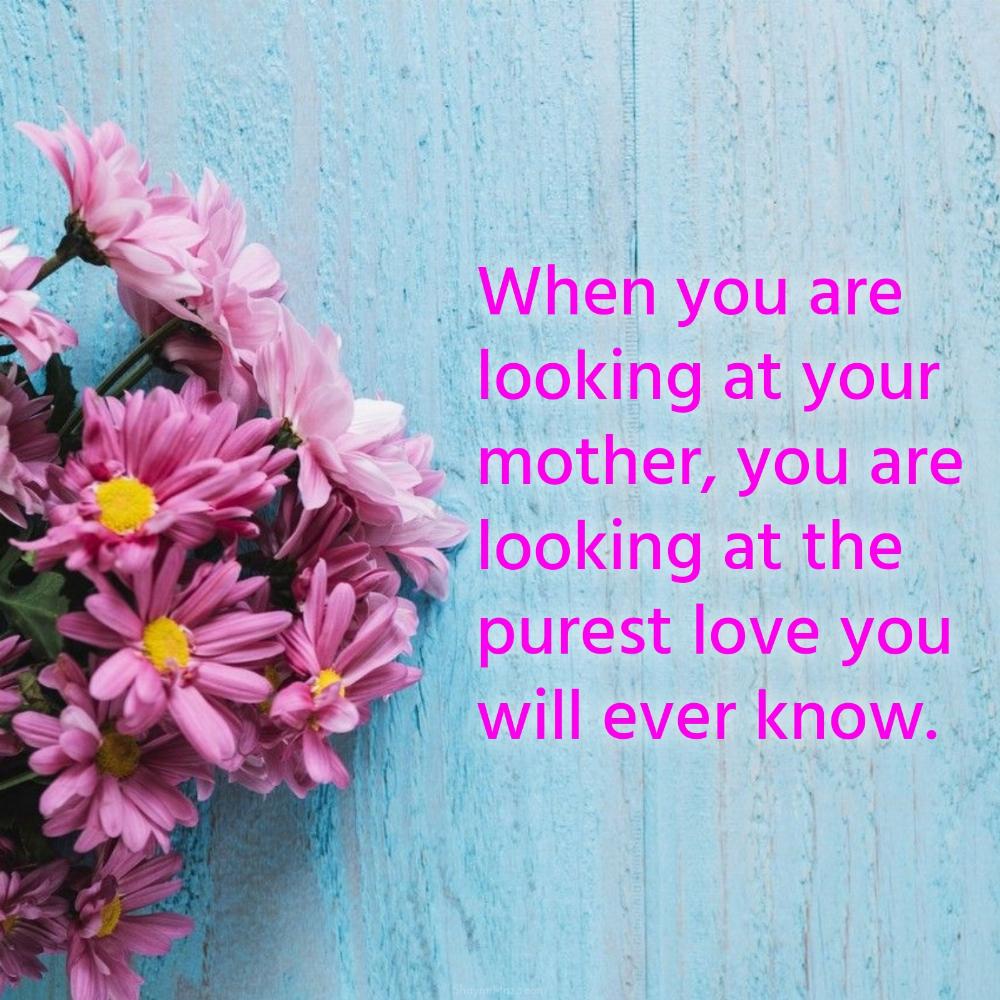 When you are looking at your mother you are looking at the purest love you will ever know