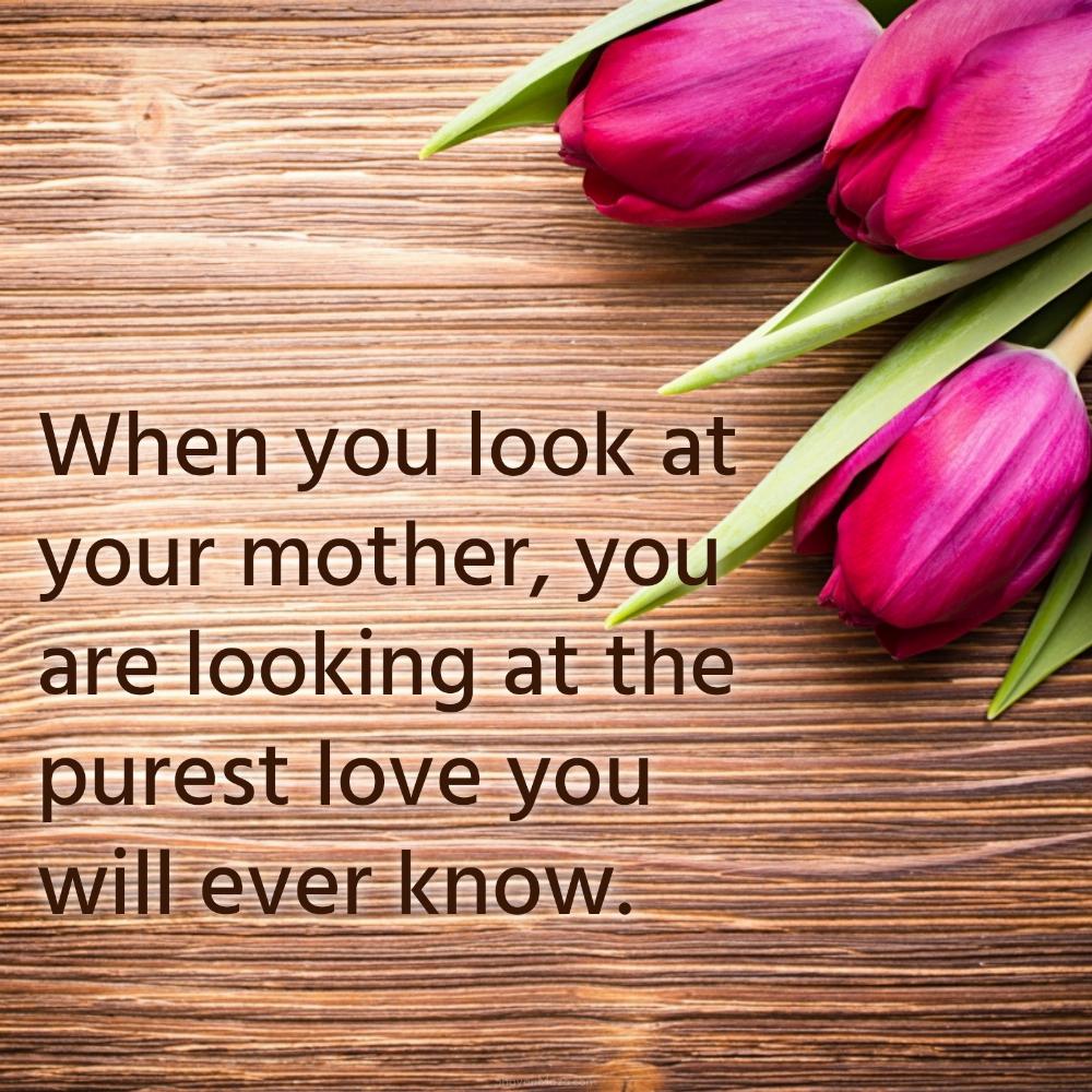 When you look at your mother you are looking at the purest love you will ever know