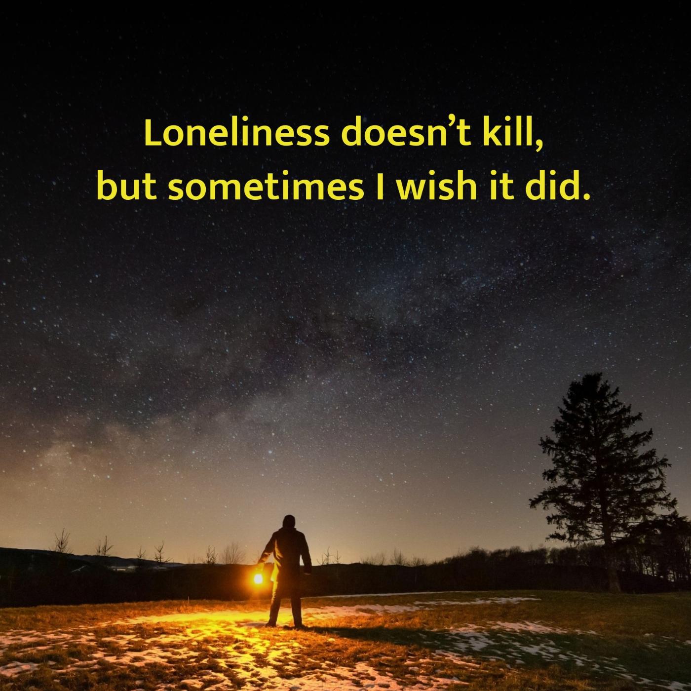 Loneliness doesnt kill but sometimes I wish it did