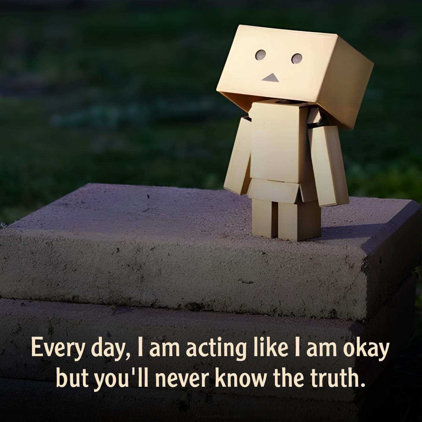 Every day I am acting like I am okay but you'll never know the truth