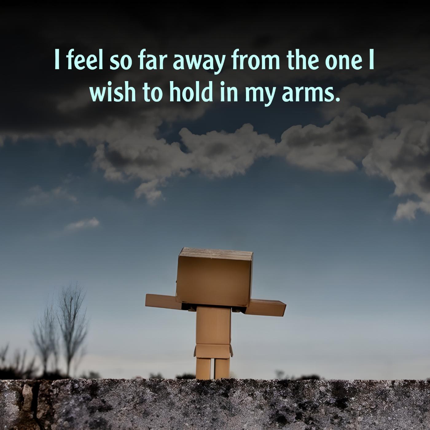 I feel so far away from the one I wish to hold in my arms