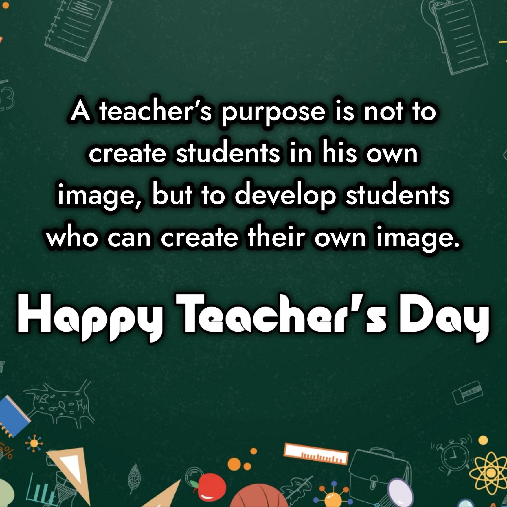 A teacher’s purpose is not to create students