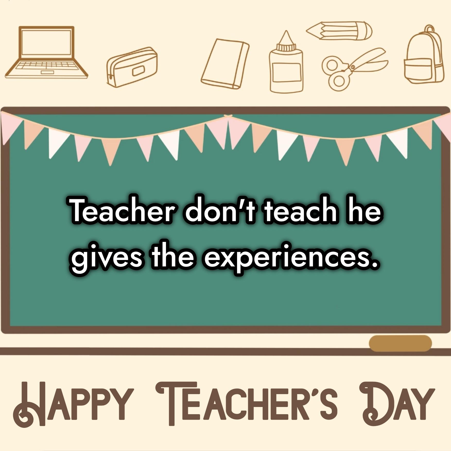 Teacher don't teach he gives the experiences