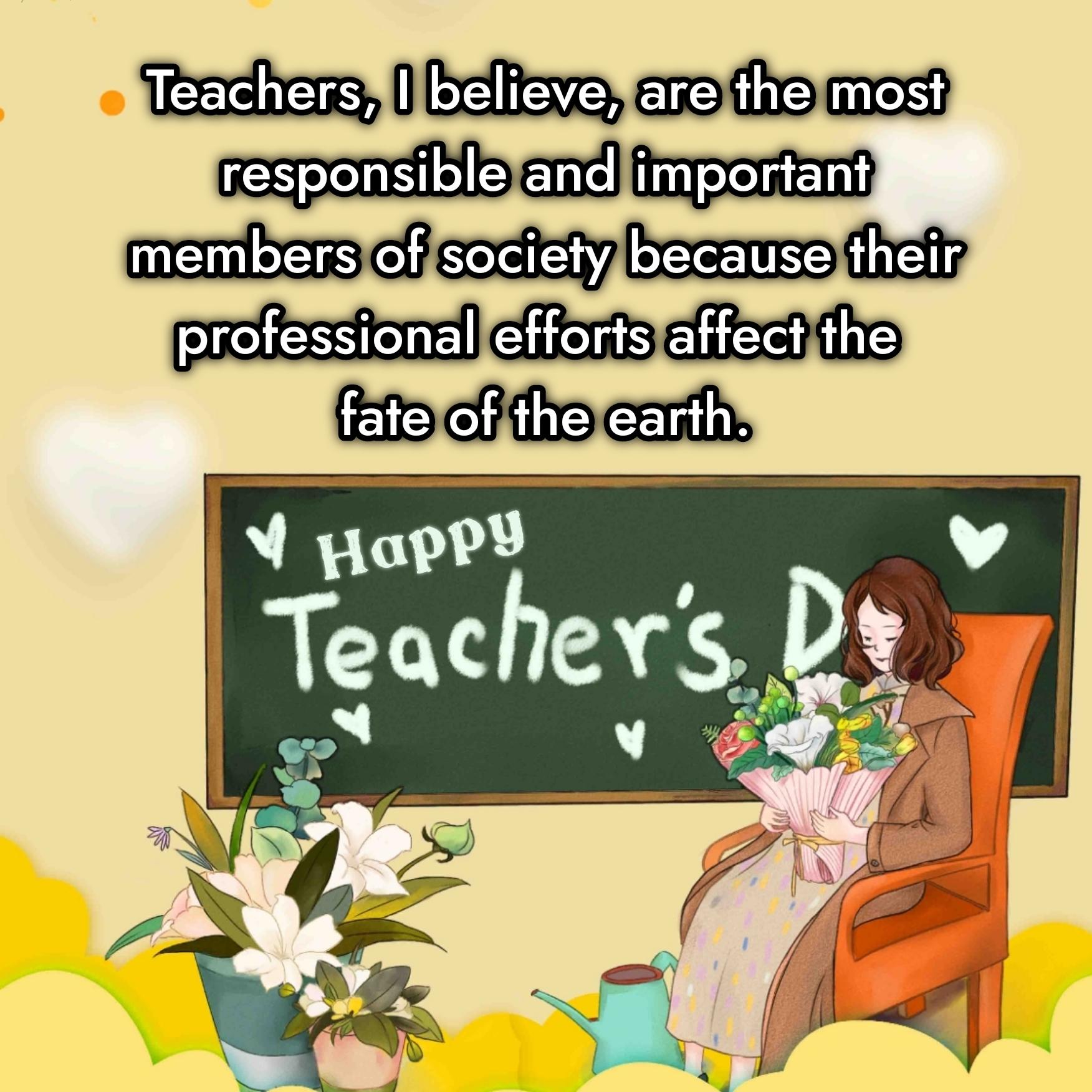 Teachers I believe are the most responsible and important members of society